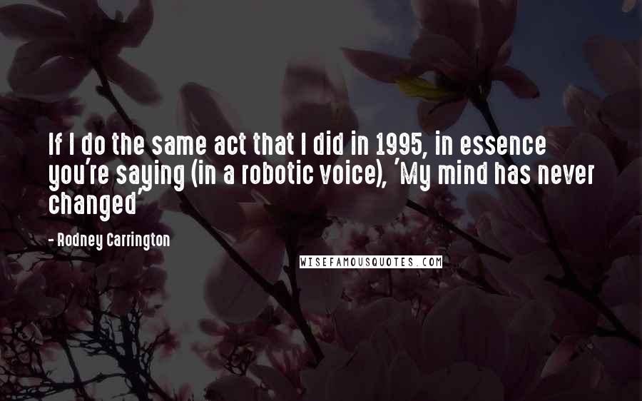 Rodney Carrington Quotes: If I do the same act that I did in 1995, in essence you're saying (in a robotic voice), 'My mind has never changed'