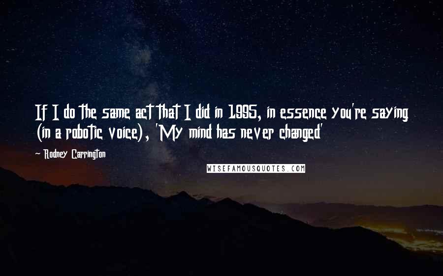 Rodney Carrington Quotes: If I do the same act that I did in 1995, in essence you're saying (in a robotic voice), 'My mind has never changed'