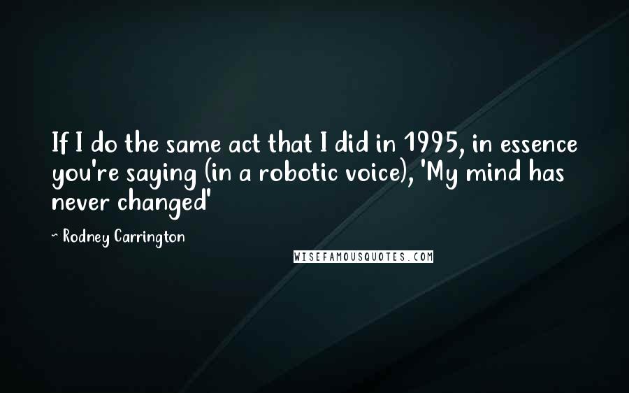 Rodney Carrington Quotes: If I do the same act that I did in 1995, in essence you're saying (in a robotic voice), 'My mind has never changed'