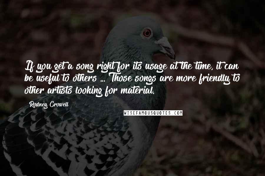 Rodney Crowell Quotes: If you get a song right for its usage at the time, it can be useful to others ... Those songs are more friendly to other artists looking for material.
