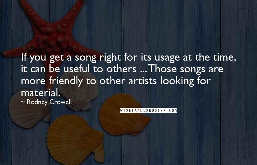 Rodney Crowell Quotes: If you get a song right for its usage at the time, it can be useful to others ... Those songs are more friendly to other artists looking for material.