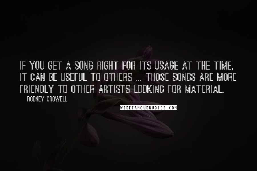 Rodney Crowell Quotes: If you get a song right for its usage at the time, it can be useful to others ... Those songs are more friendly to other artists looking for material.