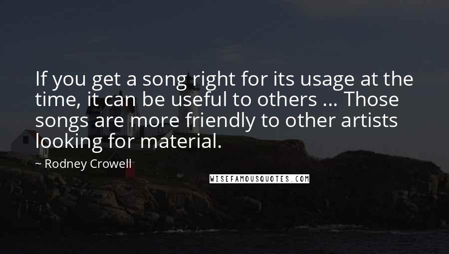 Rodney Crowell Quotes: If you get a song right for its usage at the time, it can be useful to others ... Those songs are more friendly to other artists looking for material.