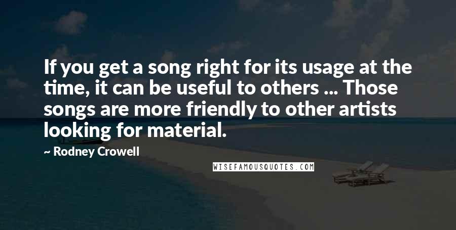 Rodney Crowell Quotes: If you get a song right for its usage at the time, it can be useful to others ... Those songs are more friendly to other artists looking for material.