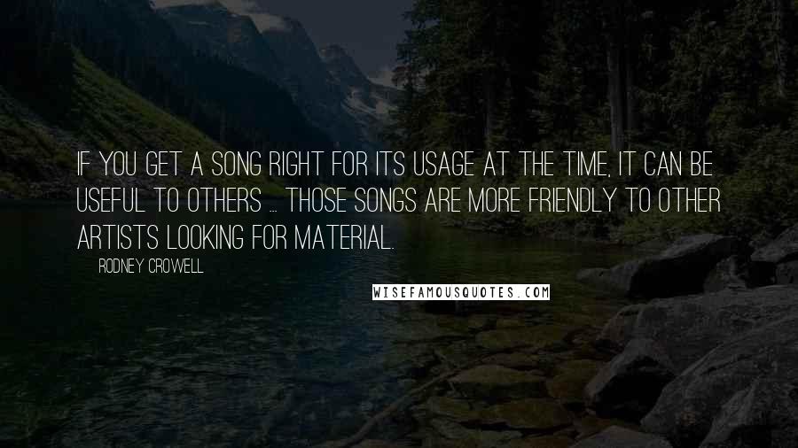 Rodney Crowell Quotes: If you get a song right for its usage at the time, it can be useful to others ... Those songs are more friendly to other artists looking for material.