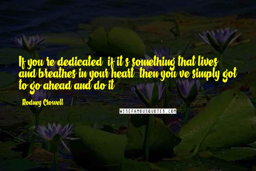 Rodney Crowell Quotes: If you're dedicated, if it's something that lives and breathes in your heart, then you've simply got to go ahead and do it.