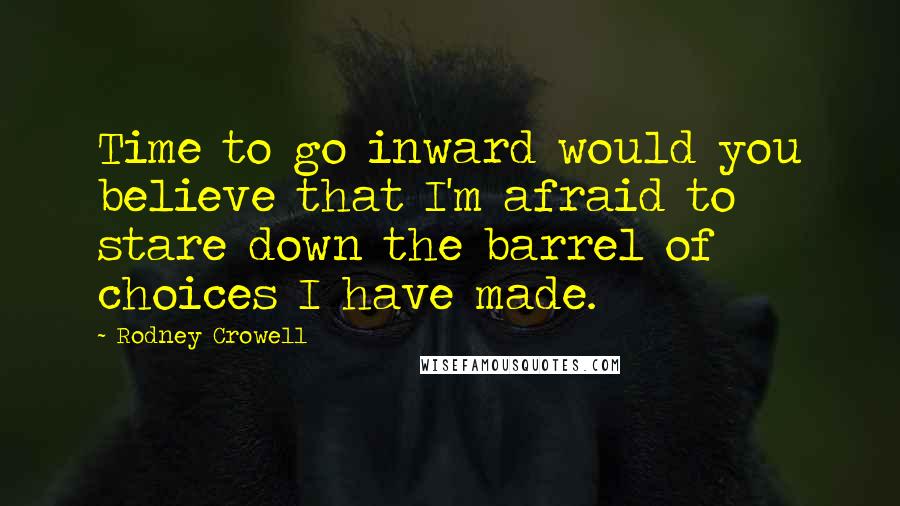Rodney Crowell Quotes: Time to go inward would you believe that I'm afraid to stare down the barrel of choices I have made.