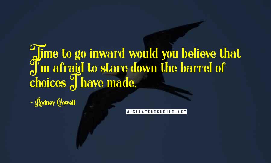 Rodney Crowell Quotes: Time to go inward would you believe that I'm afraid to stare down the barrel of choices I have made.