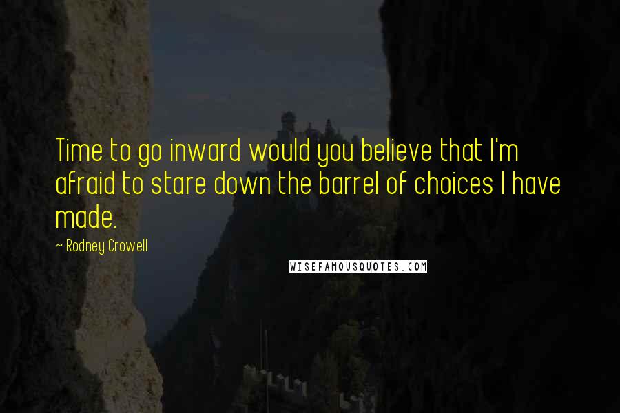 Rodney Crowell Quotes: Time to go inward would you believe that I'm afraid to stare down the barrel of choices I have made.