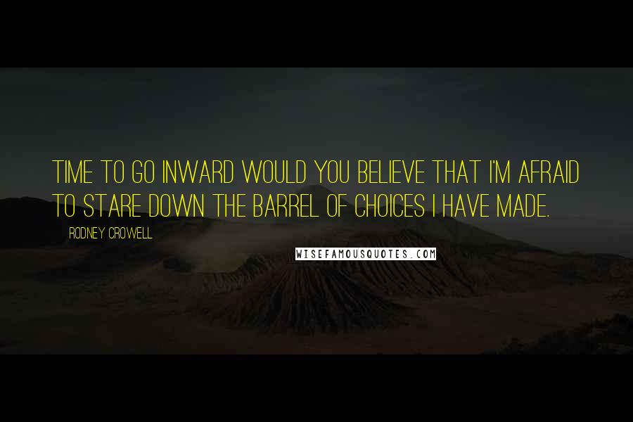 Rodney Crowell Quotes: Time to go inward would you believe that I'm afraid to stare down the barrel of choices I have made.