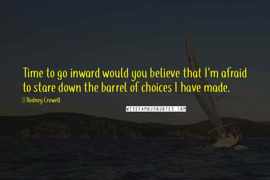 Rodney Crowell Quotes: Time to go inward would you believe that I'm afraid to stare down the barrel of choices I have made.