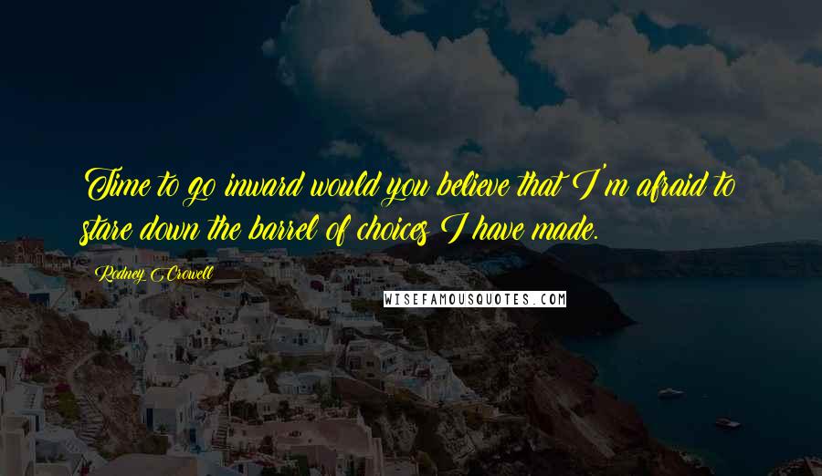 Rodney Crowell Quotes: Time to go inward would you believe that I'm afraid to stare down the barrel of choices I have made.