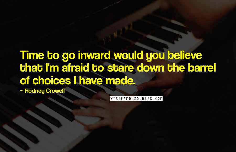 Rodney Crowell Quotes: Time to go inward would you believe that I'm afraid to stare down the barrel of choices I have made.