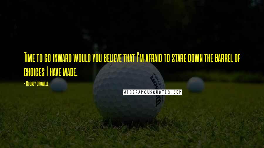 Rodney Crowell Quotes: Time to go inward would you believe that I'm afraid to stare down the barrel of choices I have made.