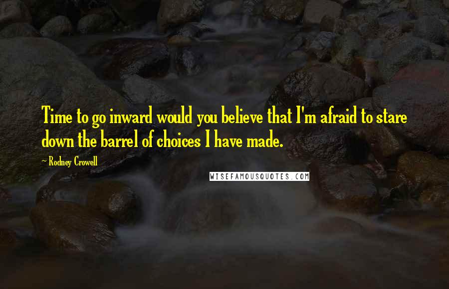 Rodney Crowell Quotes: Time to go inward would you believe that I'm afraid to stare down the barrel of choices I have made.