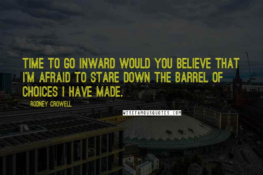 Rodney Crowell Quotes: Time to go inward would you believe that I'm afraid to stare down the barrel of choices I have made.