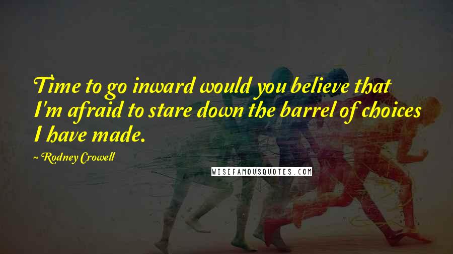 Rodney Crowell Quotes: Time to go inward would you believe that I'm afraid to stare down the barrel of choices I have made.