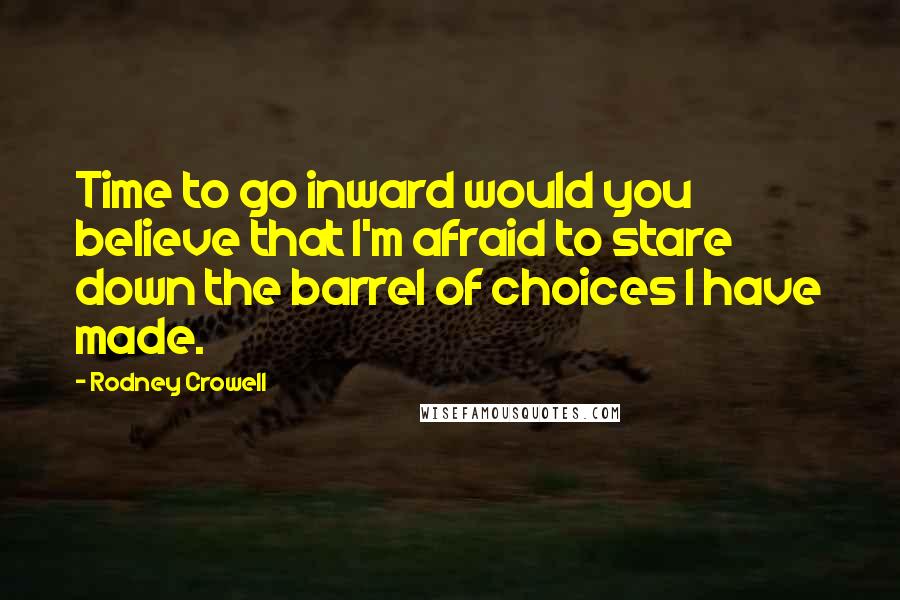 Rodney Crowell Quotes: Time to go inward would you believe that I'm afraid to stare down the barrel of choices I have made.