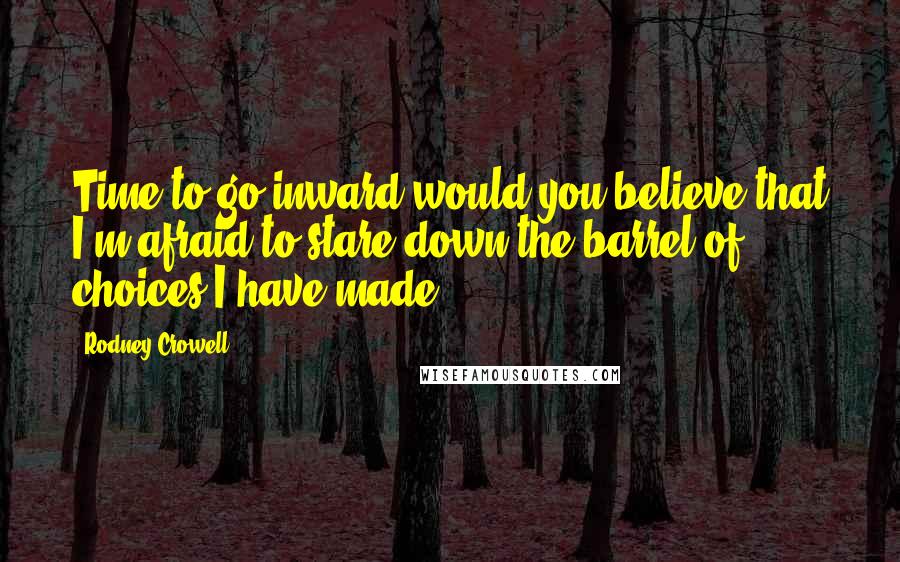 Rodney Crowell Quotes: Time to go inward would you believe that I'm afraid to stare down the barrel of choices I have made.