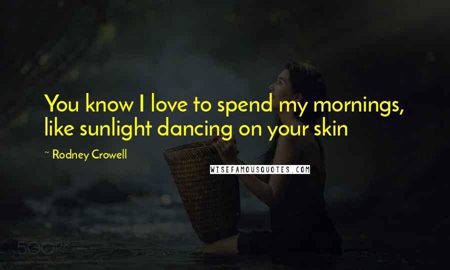 Rodney Crowell Quotes: You know I love to spend my mornings, like sunlight dancing on your skin