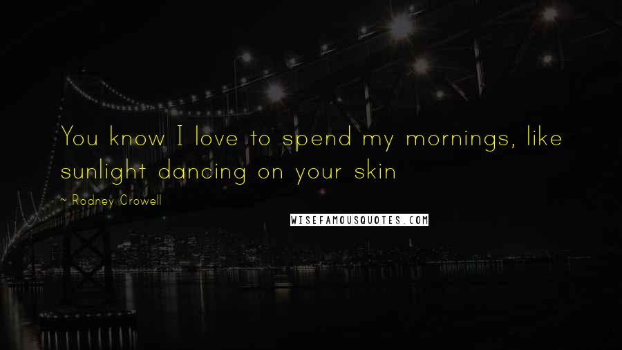 Rodney Crowell Quotes: You know I love to spend my mornings, like sunlight dancing on your skin