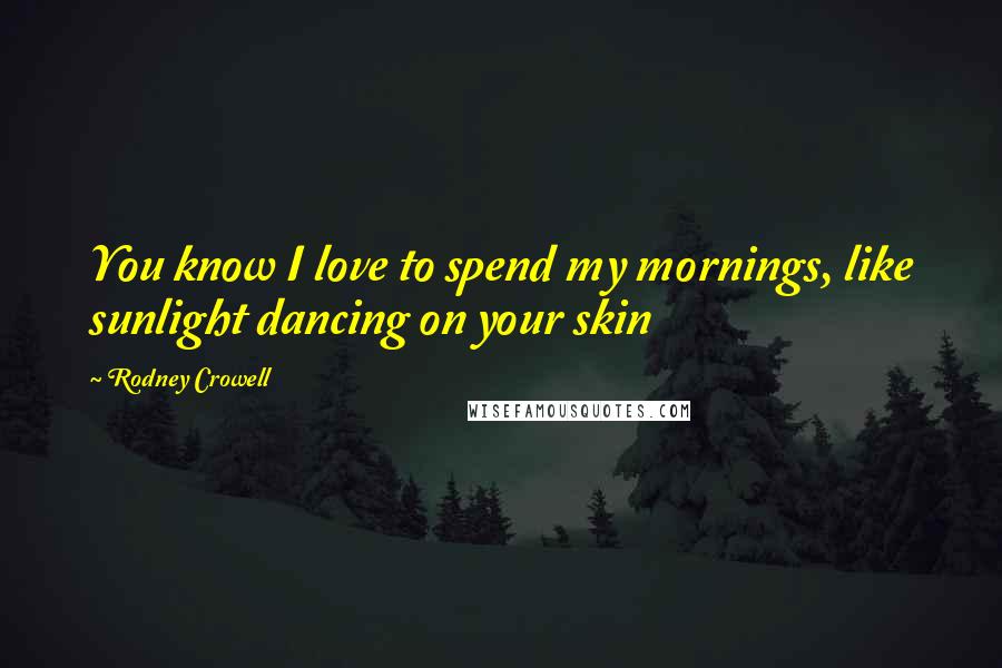 Rodney Crowell Quotes: You know I love to spend my mornings, like sunlight dancing on your skin