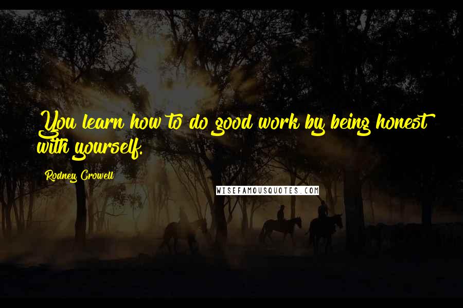 Rodney Crowell Quotes: You learn how to do good work by being honest with yourself.