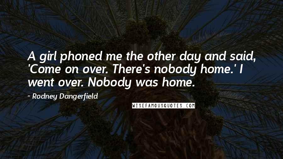 Rodney Dangerfield Quotes: A girl phoned me the other day and said, 'Come on over. There's nobody home.' I went over. Nobody was home.