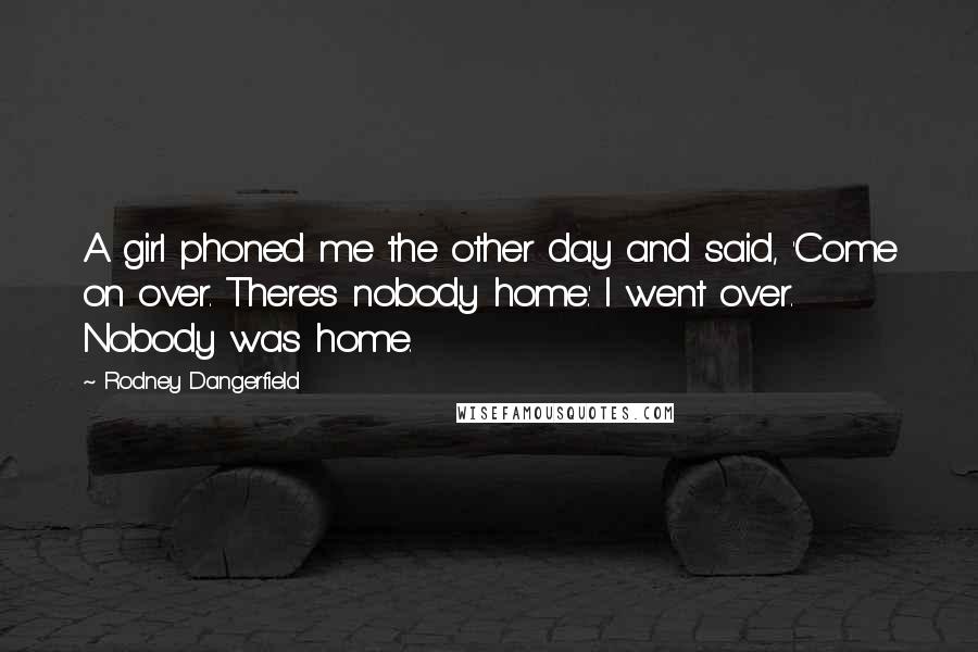 Rodney Dangerfield Quotes: A girl phoned me the other day and said, 'Come on over. There's nobody home.' I went over. Nobody was home.