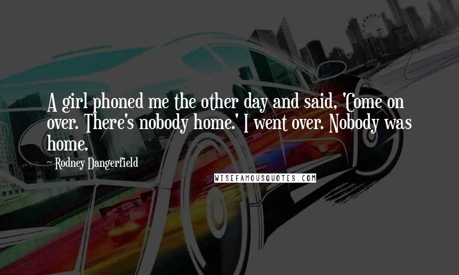 Rodney Dangerfield Quotes: A girl phoned me the other day and said, 'Come on over. There's nobody home.' I went over. Nobody was home.