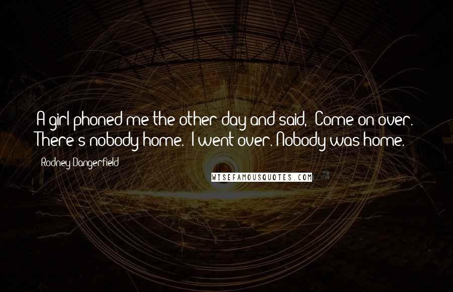 Rodney Dangerfield Quotes: A girl phoned me the other day and said, 'Come on over. There's nobody home.' I went over. Nobody was home.