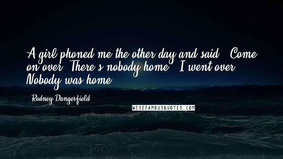 Rodney Dangerfield Quotes: A girl phoned me the other day and said, 'Come on over. There's nobody home.' I went over. Nobody was home.