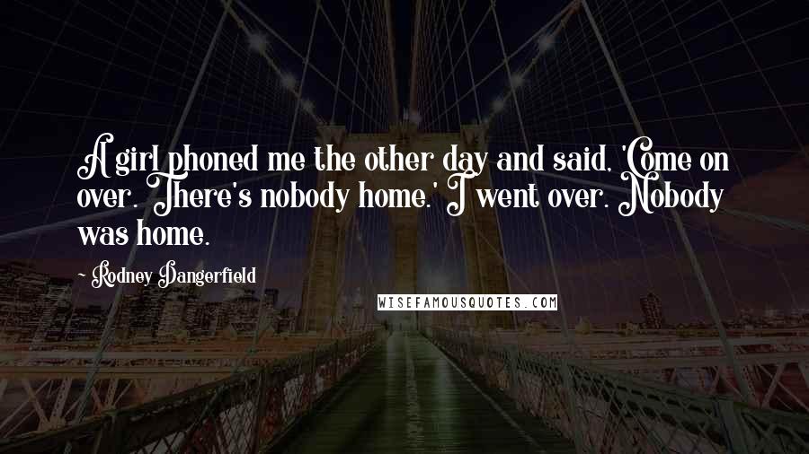 Rodney Dangerfield Quotes: A girl phoned me the other day and said, 'Come on over. There's nobody home.' I went over. Nobody was home.