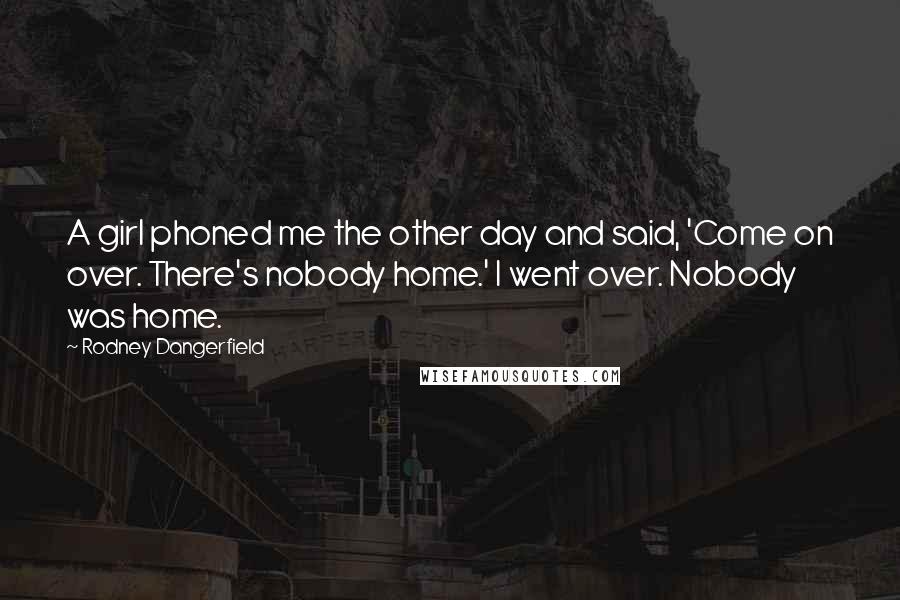 Rodney Dangerfield Quotes: A girl phoned me the other day and said, 'Come on over. There's nobody home.' I went over. Nobody was home.