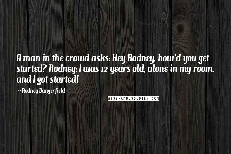 Rodney Dangerfield Quotes: A man in the crowd asks: Hey Rodney, how'd you get started? Rodney: I was 12 years old, alone in my room, and I got started!