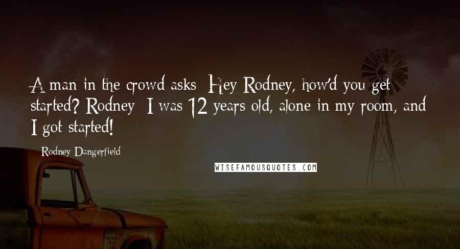 Rodney Dangerfield Quotes: A man in the crowd asks: Hey Rodney, how'd you get started? Rodney: I was 12 years old, alone in my room, and I got started!