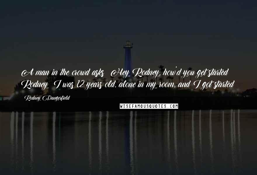 Rodney Dangerfield Quotes: A man in the crowd asks: Hey Rodney, how'd you get started? Rodney: I was 12 years old, alone in my room, and I got started!