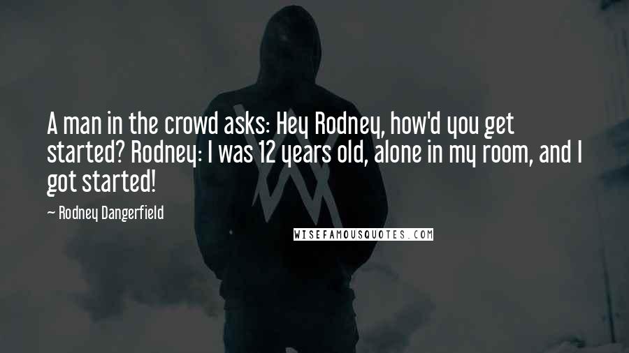 Rodney Dangerfield Quotes: A man in the crowd asks: Hey Rodney, how'd you get started? Rodney: I was 12 years old, alone in my room, and I got started!