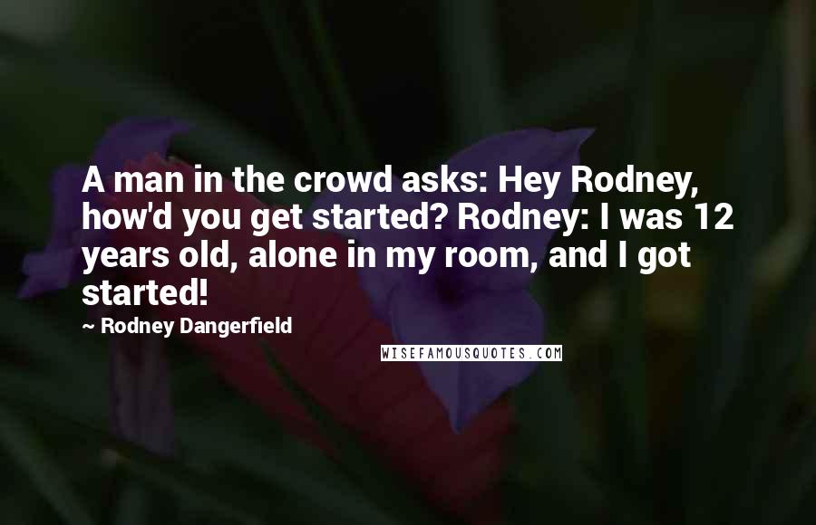 Rodney Dangerfield Quotes: A man in the crowd asks: Hey Rodney, how'd you get started? Rodney: I was 12 years old, alone in my room, and I got started!