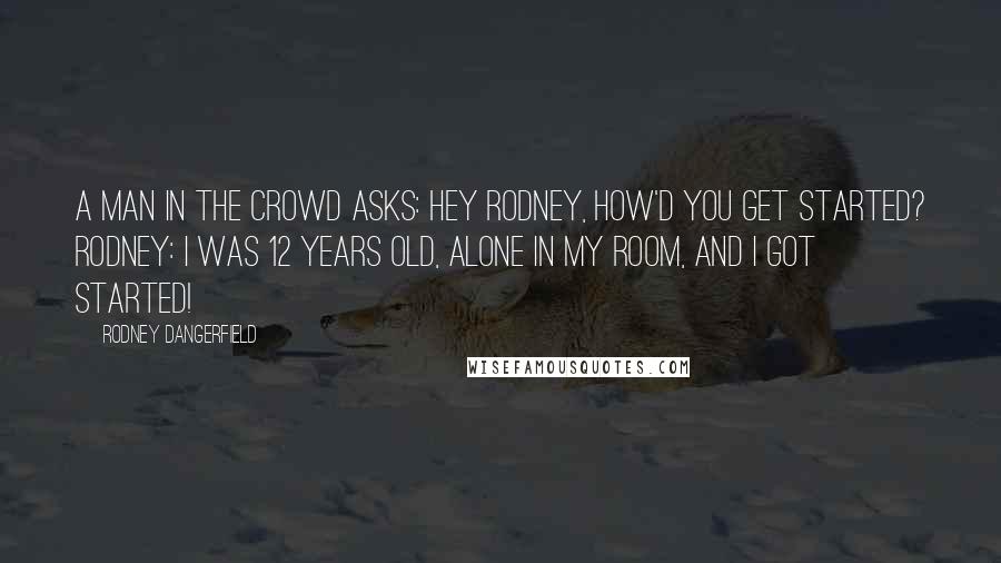 Rodney Dangerfield Quotes: A man in the crowd asks: Hey Rodney, how'd you get started? Rodney: I was 12 years old, alone in my room, and I got started!