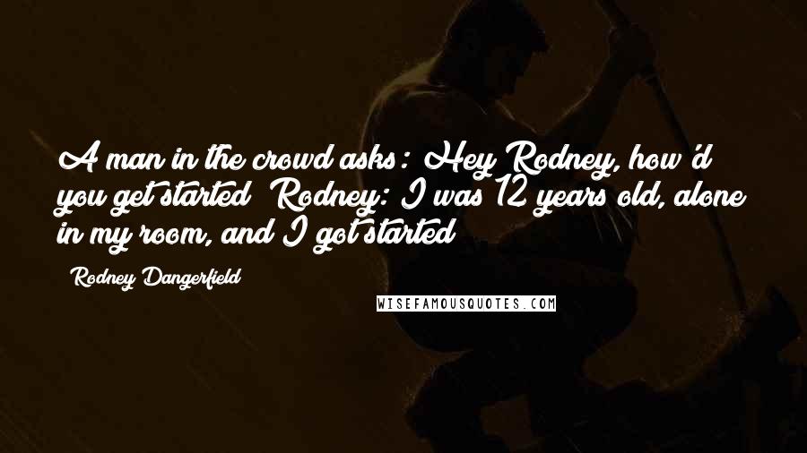 Rodney Dangerfield Quotes: A man in the crowd asks: Hey Rodney, how'd you get started? Rodney: I was 12 years old, alone in my room, and I got started!
