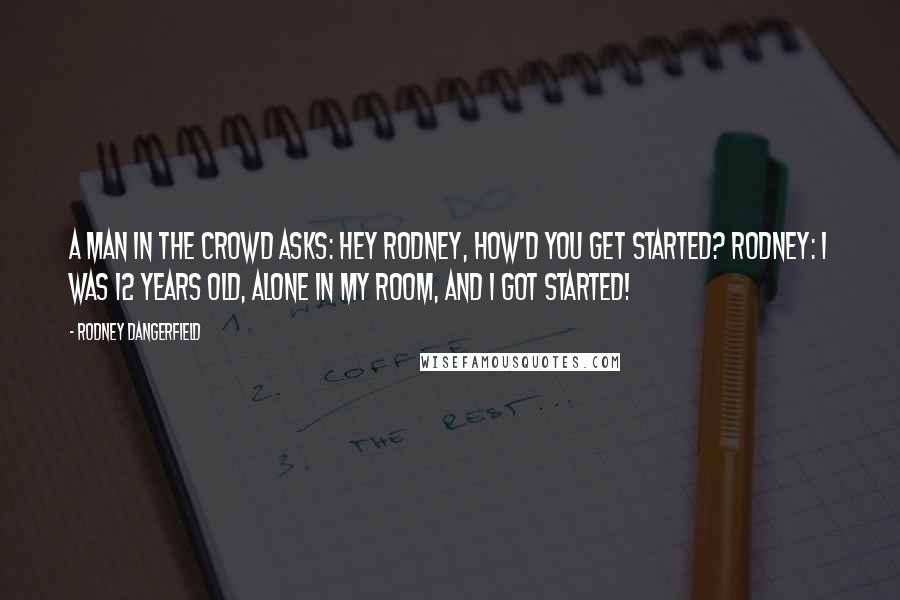 Rodney Dangerfield Quotes: A man in the crowd asks: Hey Rodney, how'd you get started? Rodney: I was 12 years old, alone in my room, and I got started!