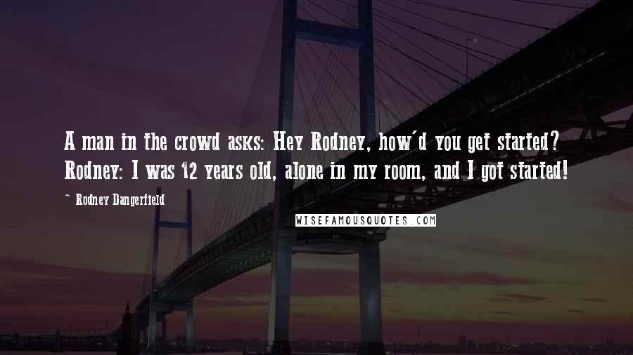 Rodney Dangerfield Quotes: A man in the crowd asks: Hey Rodney, how'd you get started? Rodney: I was 12 years old, alone in my room, and I got started!