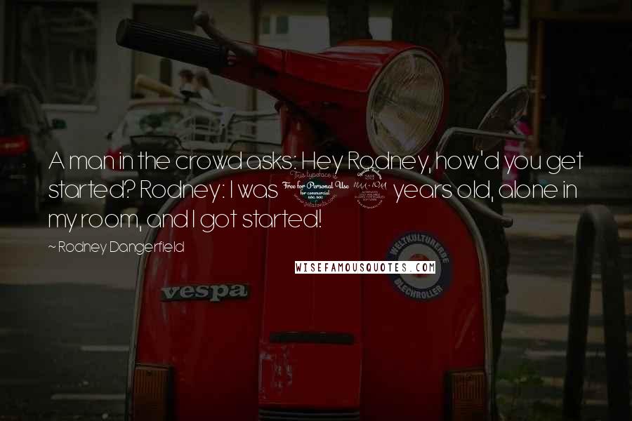 Rodney Dangerfield Quotes: A man in the crowd asks: Hey Rodney, how'd you get started? Rodney: I was 12 years old, alone in my room, and I got started!