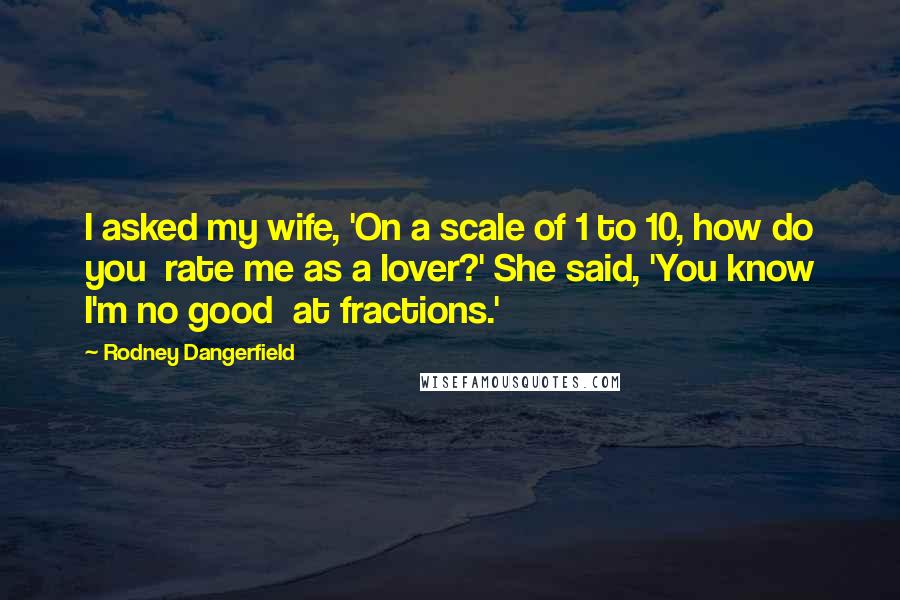 Rodney Dangerfield Quotes: I asked my wife, 'On a scale of 1 to 10, how do you  rate me as a lover?' She said, 'You know I'm no good  at fractions.'