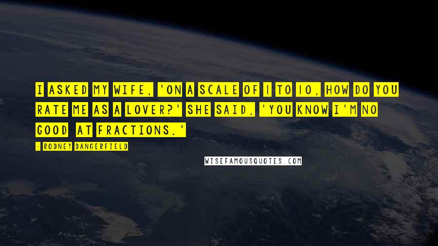 Rodney Dangerfield Quotes: I asked my wife, 'On a scale of 1 to 10, how do you  rate me as a lover?' She said, 'You know I'm no good  at fractions.'
