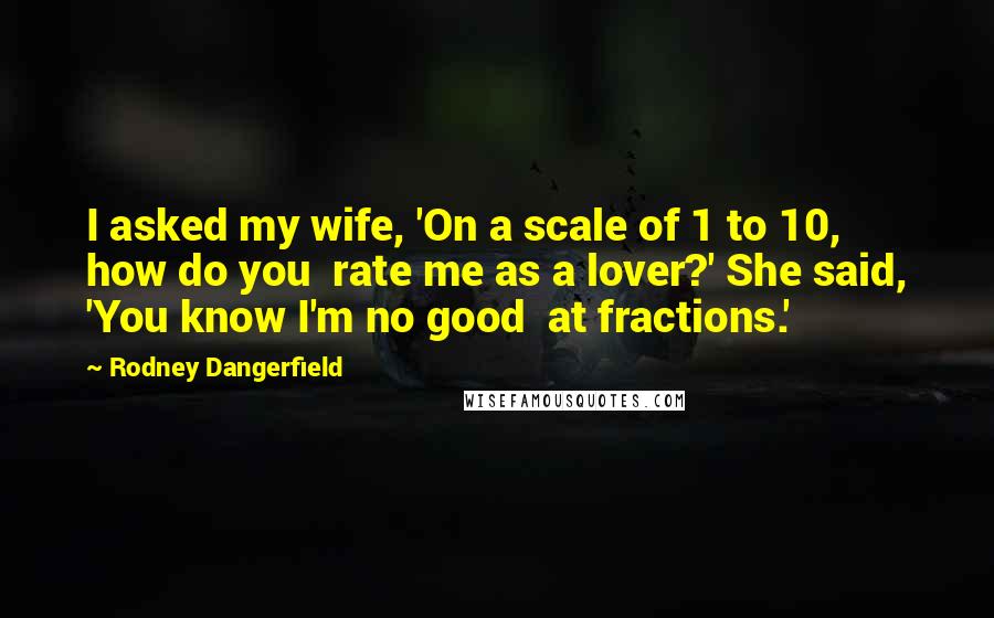 Rodney Dangerfield Quotes: I asked my wife, 'On a scale of 1 to 10, how do you rate me as a lover?' She said, 'You know I'm no good at fractions.'
