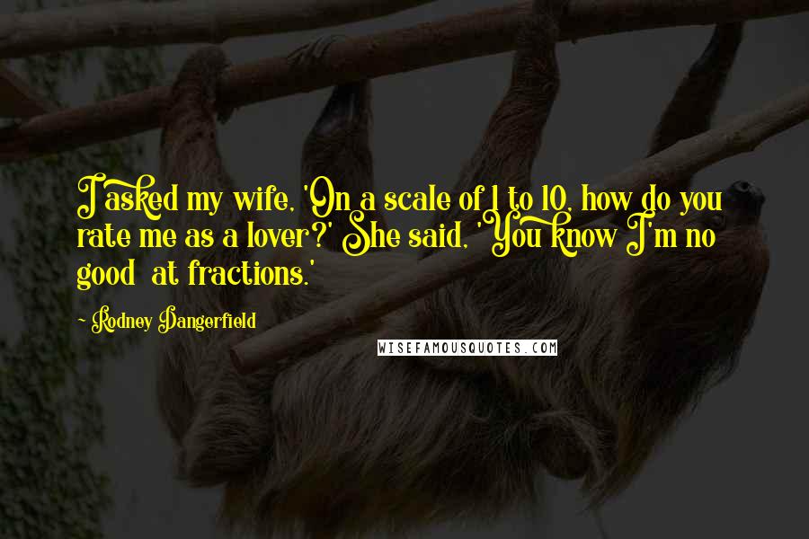 Rodney Dangerfield Quotes: I asked my wife, 'On a scale of 1 to 10, how do you  rate me as a lover?' She said, 'You know I'm no good  at fractions.'