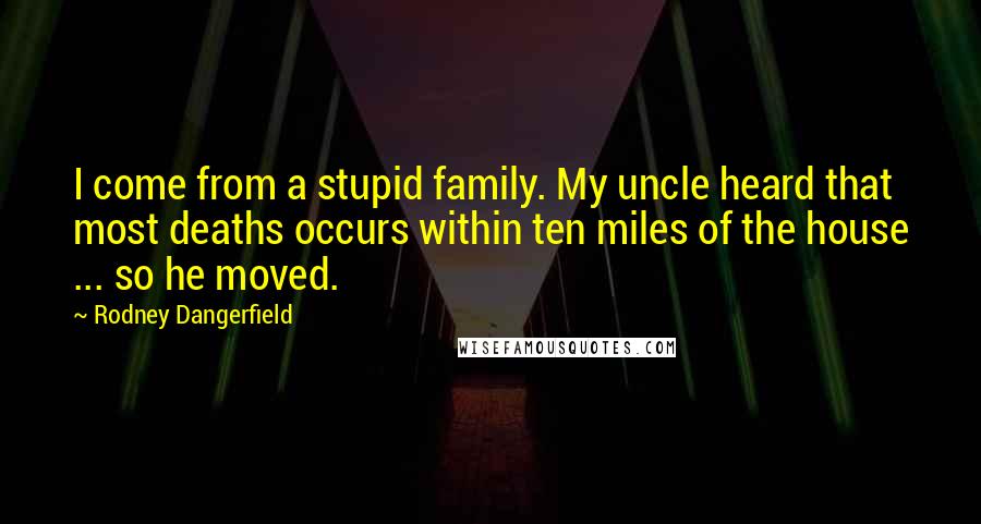 Rodney Dangerfield Quotes: I come from a stupid family. My uncle heard that most deaths occurs within ten miles of the house ... so he moved.