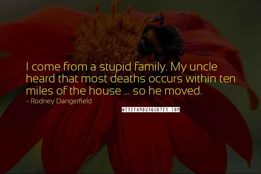 Rodney Dangerfield Quotes: I come from a stupid family. My uncle heard that most deaths occurs within ten miles of the house ... so he moved.